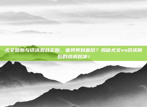 尤文图斯与切沃激战正酣，谁将笑到最后？揭秘尤文vs切沃背后的战术对决！