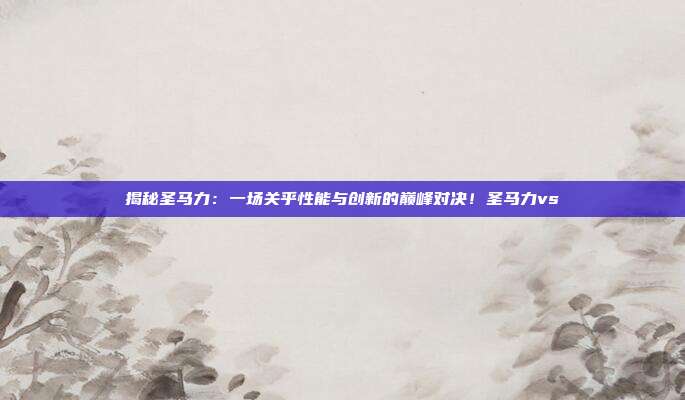 揭秘圣马力：一场关乎性能与创新的巅峰对决！圣马力vs