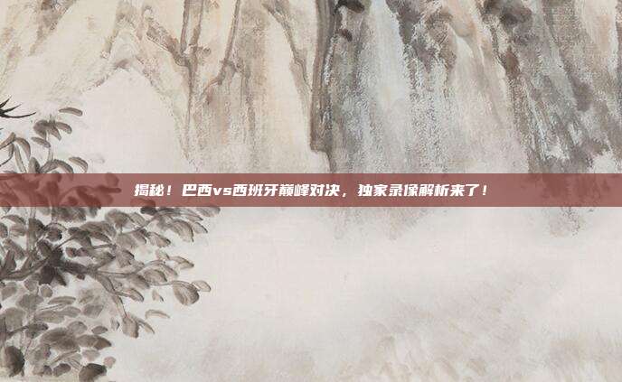 揭秘！巴西vs西班牙巅峰对决，独家录像解析来了！