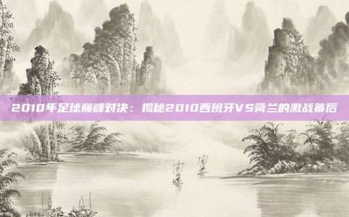 2010年足球巅峰对决:揭秘2010西班牙VS荷兰的激战幕后