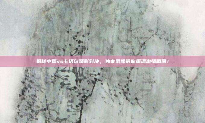 揭秘中国vs卡塔尔精彩对决，独家录像带你重温激情瞬间！