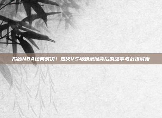 揭秘NBA经典对决！热火VS马刺录像背后的故事与战术解析