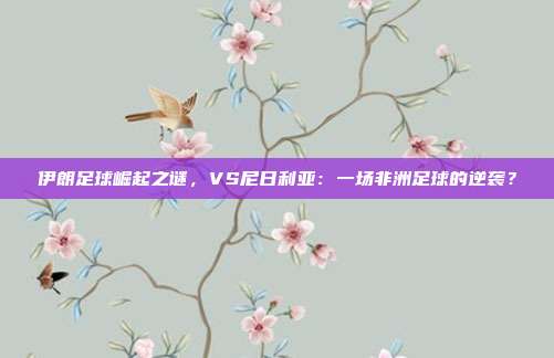 伊朗足球崛起之谜，VS尼日利亚：一场非洲足球的逆袭？