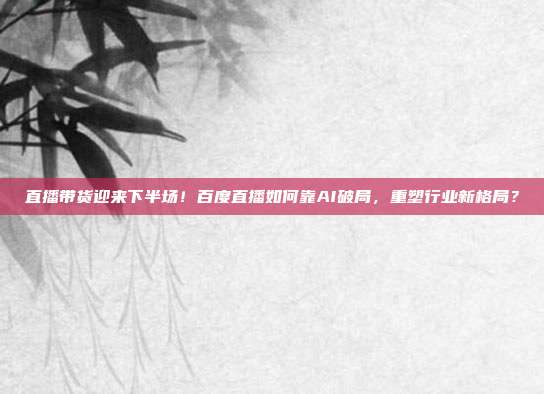 直播带货迎来下半场！百度直播如何靠AI破局，重塑行业新格局？