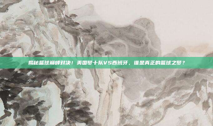 揭秘篮球巅峰对决！美国梦十队VS西班牙，谁是真正的篮球之梦？