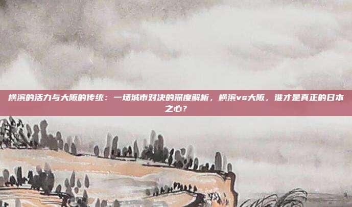横滨的活力与大阪的传统：一场城市对决的深度解析，横滨vs大阪，谁才是真正的日本之心？