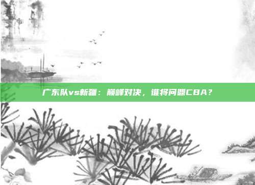 广东队vs新疆：巅峰对决，谁将问鼎CBA？