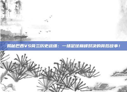揭秘巴西VS荷兰历史战绩：一场足球巅峰对决的背后故事！