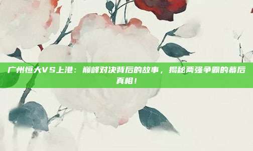 广州恒大VS上港：巅峰对决背后的故事，揭秘两强争霸的幕后真相！