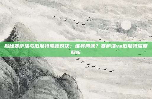 揭秘塞萨洛与厄斯特巅峰对决:谁将问鼎?塞萨洛vs厄斯特深度解析