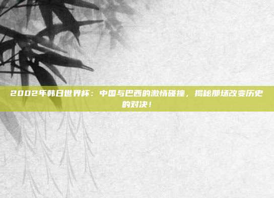 2002年韩日世界杯：中国与巴西的激情碰撞，揭秘那场改变历史的对决！