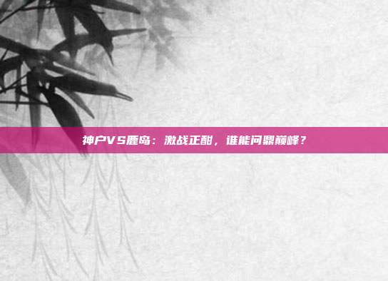 神户VS鹿岛：激战正酣，谁能问鼎巅峰？