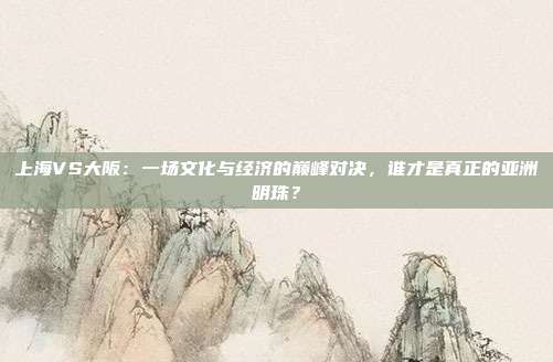 上海VS大阪:一场文化与经济的巅峰对决,谁才是真正的亚洲明珠?