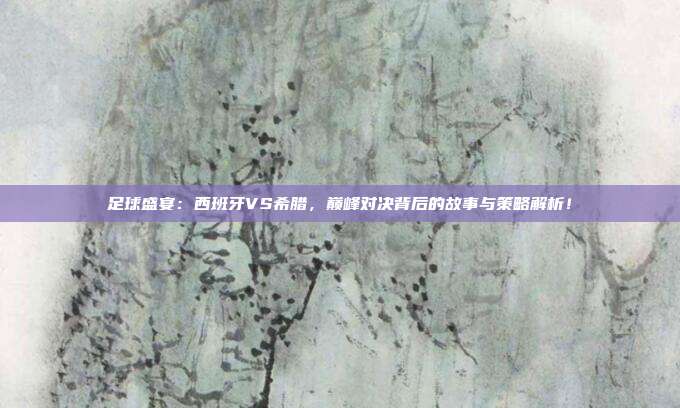 足球盛宴:西班牙VS希腊,巅峰对决背后的故事与策略解析!