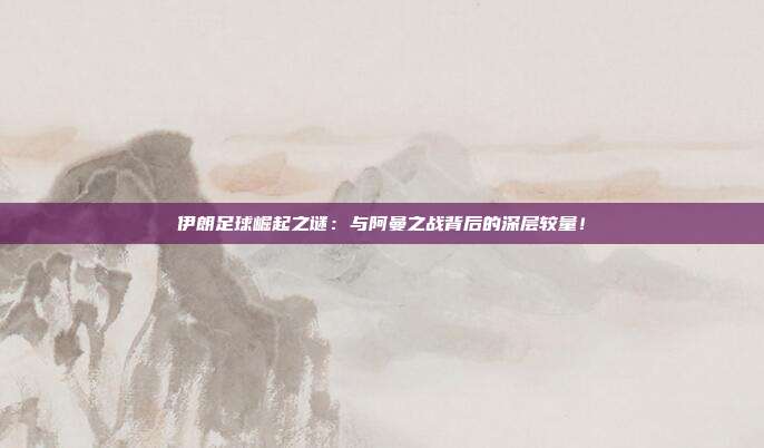 伊朗足球崛起之谜：与阿曼之战背后的深层较量！