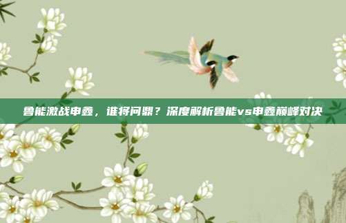 鲁能激战申鑫,谁将问鼎?深度解析鲁能vs申鑫巅峰对决