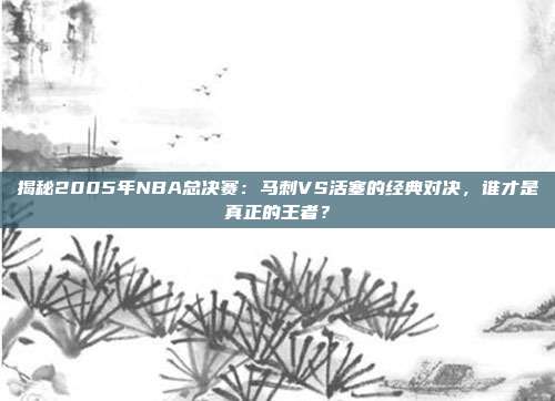 揭秘2005年NBA总决赛：马刺VS活塞的经典对决，谁才是真正的王者？