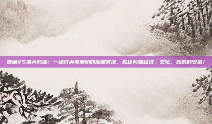 智利VS澳大利亚：一场南美与澳洲的深度对决，揭秘两国经济、文化、旅游的较量！