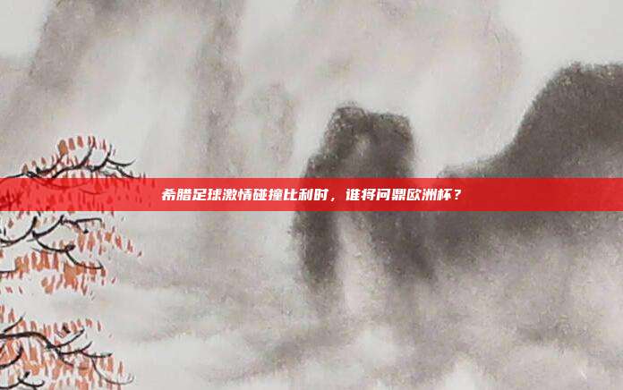 希腊足球激情碰撞比利时,谁将问鼎欧洲杯?