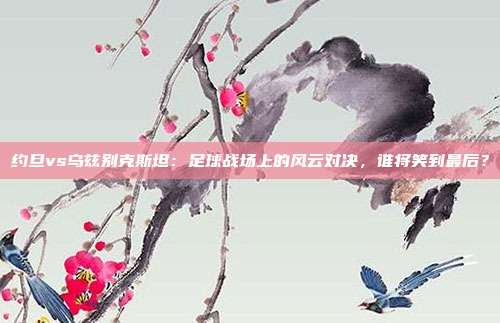 约旦vs乌兹别克斯坦:足球战场上的风云对决,谁将笑到最后?