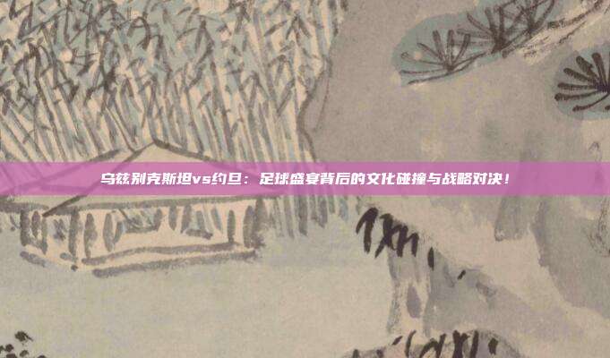 乌兹别克斯坦vs约旦：足球盛宴背后的文化碰撞与战略对决！