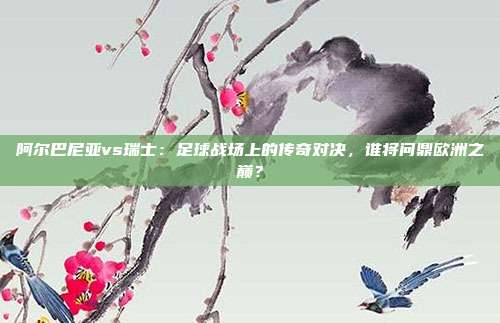 阿尔巴尼亚vs瑞士：足球战场上的传奇对决，谁将问鼎欧洲之巅？
