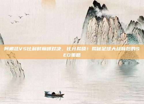 阿根廷VS比利时巅峰对决，比分揭晓！揭秘足球大战背后的SEO策略