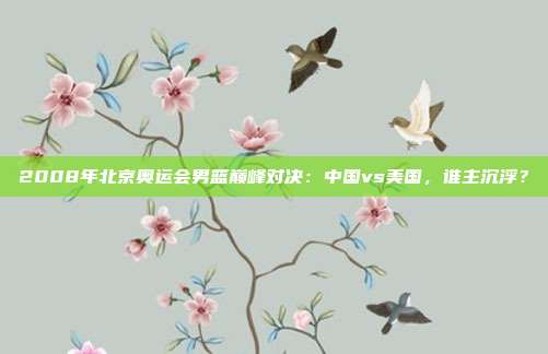 2008年北京奥运会男篮巅峰对决:中国vs美国,谁主沉浮?