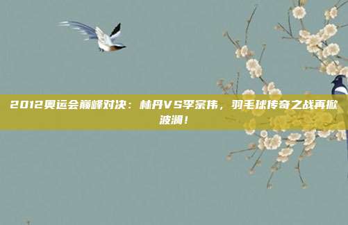 2012奥运会巅峰对决:林丹VS李宗伟,羽毛球传奇之战再掀波澜!