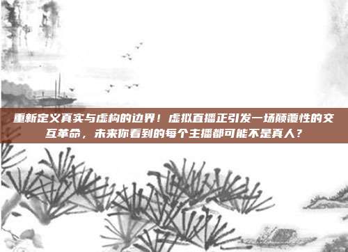 重新定义真实与虚构的边界！虚拟直播正引发一场颠覆性的交互革命，未来你看到的每个主播都可能不是真人？