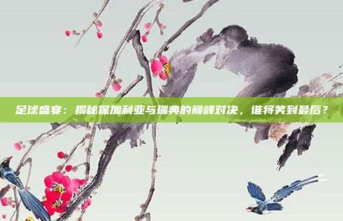 足球盛宴:揭秘保加利亚与瑞典的巅峰对决,谁将笑到最后?