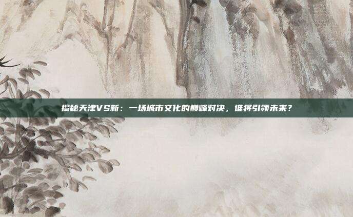 揭秘天津VS新：一场城市文化的巅峰对决，谁将引领未来？