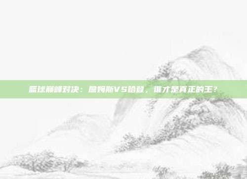 篮球巅峰对决：詹姆斯VS哈登，谁才是真正的王？