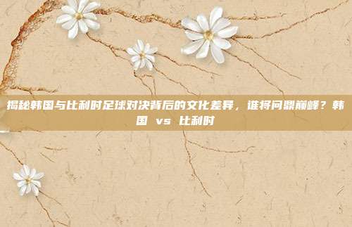 揭秘韩国与比利时足球对决背后的文化差异，谁将问鼎巅峰？韩国 vs 比利时