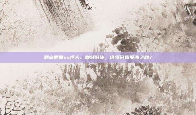 鹿岛鹿角vs恒大:巅峰对决,谁将问鼎亚洲之巅?