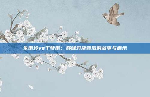 朱雨玲vs于梦雨：巅峰对决背后的故事与启示