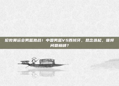 伦敦奥运会男篮激战!中国男篮VS西班牙,悬念迭起,谁将问鼎巅峰?