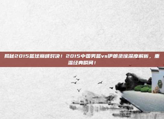 揭秘2015篮球巅峰对决！2015中国男篮vs伊朗录像深度解析，重温经典瞬间！
