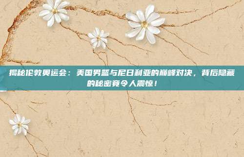 揭秘伦敦奥运会：美国男篮与尼日利亚的巅峰对决，背后隐藏的秘密竟令人震惊！