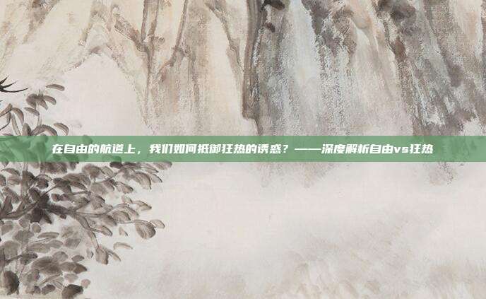 在自由的航道上，我们如何抵御狂热的诱惑？——深度解析自由vs狂热