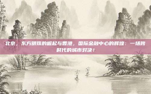 北京,东方明珠的崛起与香港,国际金融中心的辉煌:一场跨时代的城市对决!