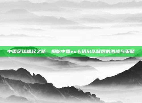 中国足球崛起之路:揭秘中国vs卡塔尔队背后的激战与策略