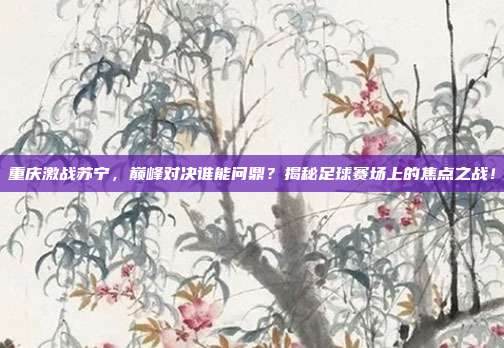 重庆激战苏宁，巅峰对决谁能问鼎？揭秘足球赛场上的焦点之战！