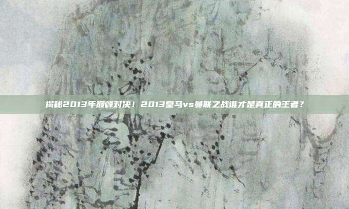 揭秘2013年巅峰对决！2013皇马vs曼联之战谁才是真正的王者？