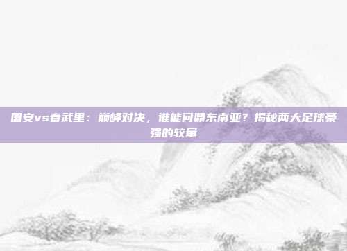 国安vs春武里:巅峰对决,谁能问鼎东南亚?揭秘两大足球豪强的较量