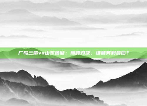 广岛三箭vs山东鲁能：巅峰对决，谁能笑到最后？