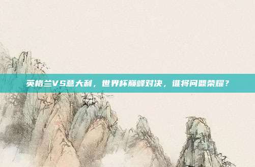 英格兰VS意大利，世界杯巅峰对决，谁将问鼎荣耀？