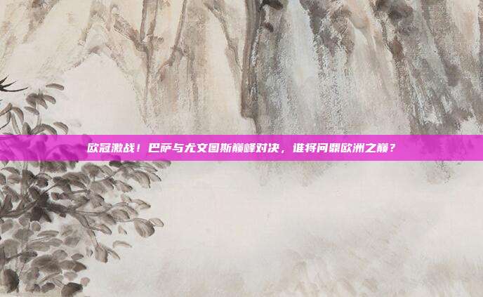 欧冠激战！巴萨与尤文图斯巅峰对决，谁将问鼎欧洲之巅？