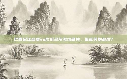 巴西足球盛宴vs厄瓜多尔激情碰撞，谁能笑到最后？