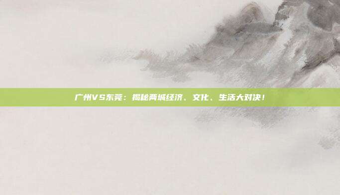 广州VS东莞:揭秘两城经济、文化、生活大对决!